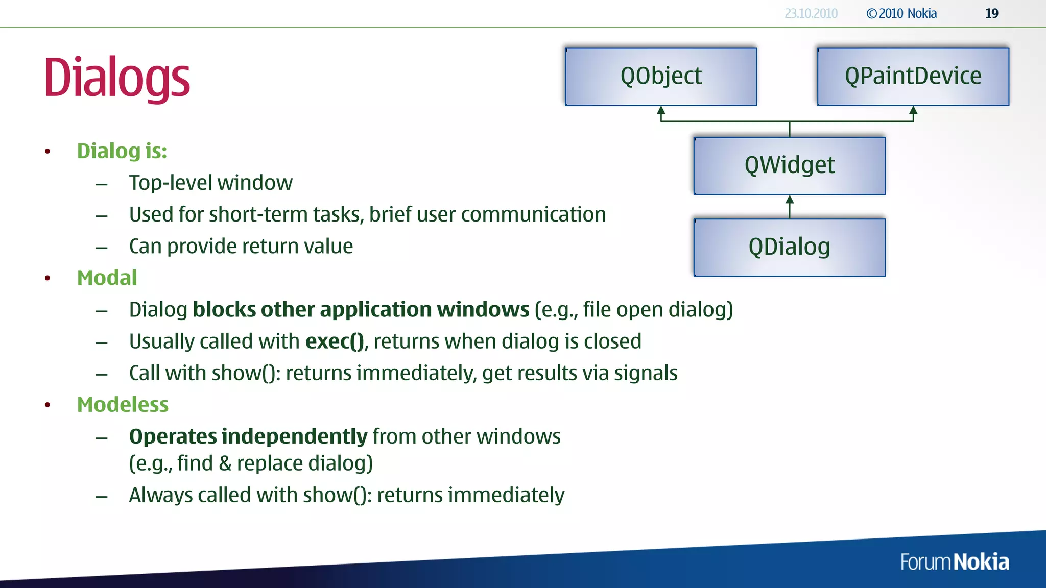 Dialogs                                                          QObject               QPaintDevice


•   Dialog is:
                                                                             QWidget
      –   Top-level window
      –   Used for short-term tasks, brief user communication
      –   Can provide return value                                           QDialog
•   Modal
      –   Dialog blocks other application windows (e.g., file open dialog)
      –   Usually called with exec(), returns when dialog is closed
      –   Call with show(): returns immediately, get results via signals
•   Modeless
      –   Operates independently from other windows
          (e.g., find & replace dialog)
      –   Always called with show(): returns immediately
 