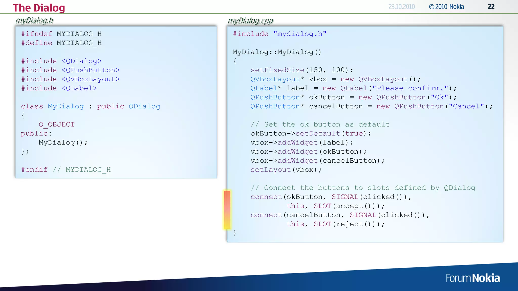 The Dialog
myDialog.h                         myDialog.cpp
 #ifndef MYDIALOG_H                 #include "mydialog.h"
 #define MYDIALOG_H
                                    MyDialog::MyDialog()
 #include    <QDialog>              {
 #include    <QPushButton>              setFixedSize(150, 100);
 #include    <QVBoxLayout>              QVBoxLayout* vbox = new QVBoxLayout();
 #include    <QLabel>                   QLabel* label = new QLabel("Please confirm.");
                                        QPushButton* okButton = new QPushButton("Ok");
 class MyDialog : public QDialog        QPushButton* cancelButton = new QPushButton("Cancel");
 {
     Q_OBJECT                            // Set the ok button as default
 public:                                 okButton->setDefault(true);
     MyDialog();                         vbox->addWidget(label);
 };                                      vbox->addWidget(okButton);
                                         vbox->addWidget(cancelButton);
 #endif // MYDIALOG_H                    setLayout(vbox);

                                         // Connect the buttons to slots defined by QDialog
                                         connect(okButton, SIGNAL(clicked()),
                                                 this, SLOT(accept()));
                                         connect(cancelButton, SIGNAL(clicked()),
                                                 this, SLOT(reject()));
                                    }
 