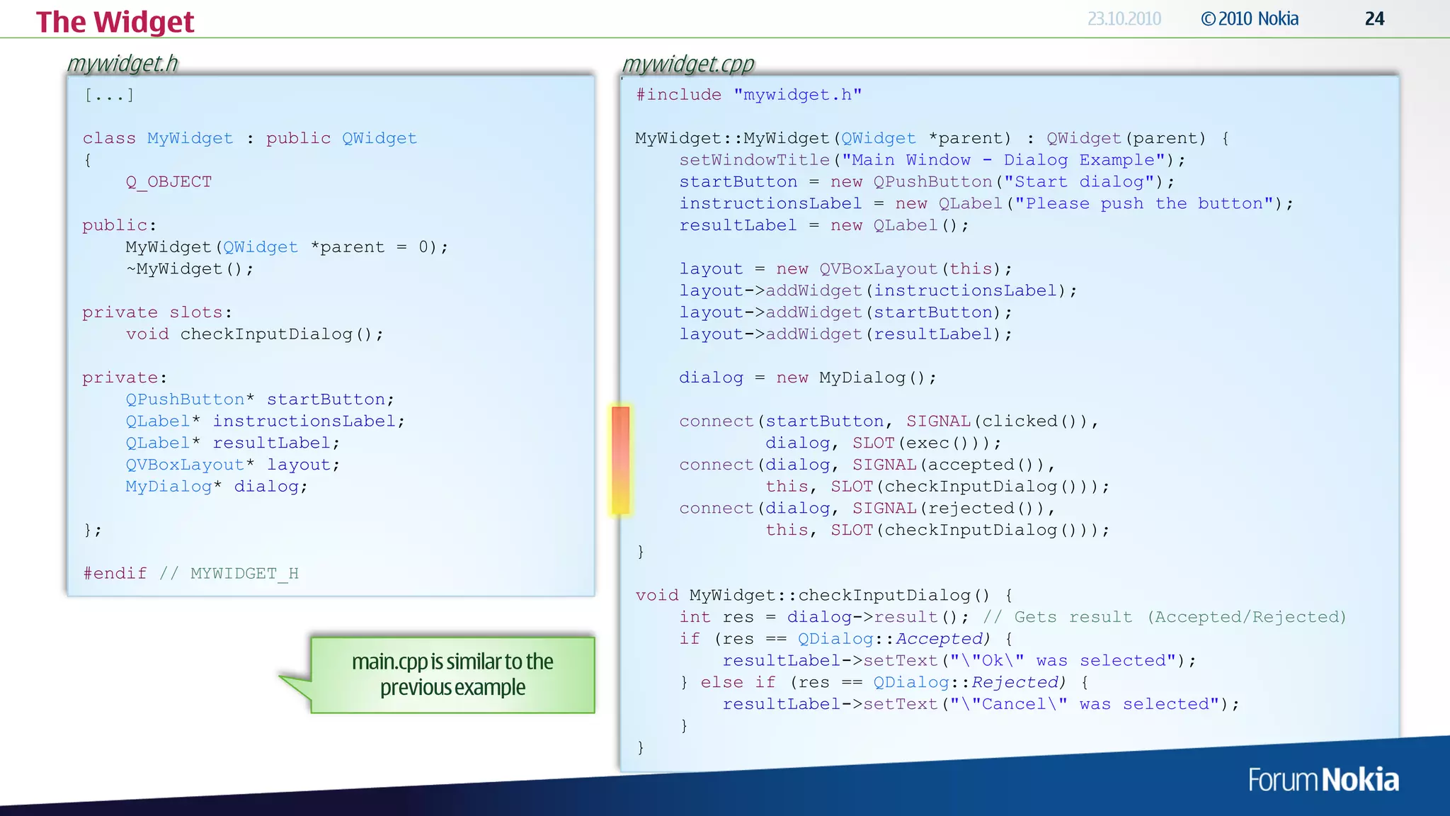 The Widget
 mywidget.h                            mywidget.cpp
  [...]                                 #include "mywidget.h"

  class MyWidget : public QWidget       MyWidget::MyWidget(QWidget *parent) : QWidget(parent) {
  {                                         setWindowTitle("Main Window - Dialog Example");
      Q_OBJECT                              startButton = new QPushButton("Start dialog");
                                            instructionsLabel = new QLabel("Please push the button");
  public:                                   resultLabel = new QLabel();
      MyWidget(QWidget *parent = 0);
      ~MyWidget();                          layout = new QVBoxLayout(this);
                                            layout->addWidget(instructionsLabel);
  private slots:                            layout->addWidget(startButton);
      void checkInputDialog();              layout->addWidget(resultLabel);

  private:                                  dialog = new MyDialog();
      QPushButton* startButton;
      QLabel* instructionsLabel;            connect(startButton, SIGNAL(clicked()),
      QLabel* resultLabel;                          dialog, SLOT(exec()));
      QVBoxLayout* layout;                  connect(dialog, SIGNAL(accepted()),
      MyDialog* dialog;                             this, SLOT(checkInputDialog()));
                                            connect(dialog, SIGNAL(rejected()),
  };                                                this, SLOT(checkInputDialog()));
                                        }
  #endif // MYWIDGET_H
                                        void MyWidget::checkInputDialog() {
                                            int res = dialog->result(); // Gets result (Accepted/Rejected)
                                            if (res == QDialog::Accepted) {
                                                resultLabel->setText(""Ok" was selected");
                                            } else if (res == QDialog::Rejected) {
                                                resultLabel->setText(""Cancel" was selected");
                                            }
                                        }
 