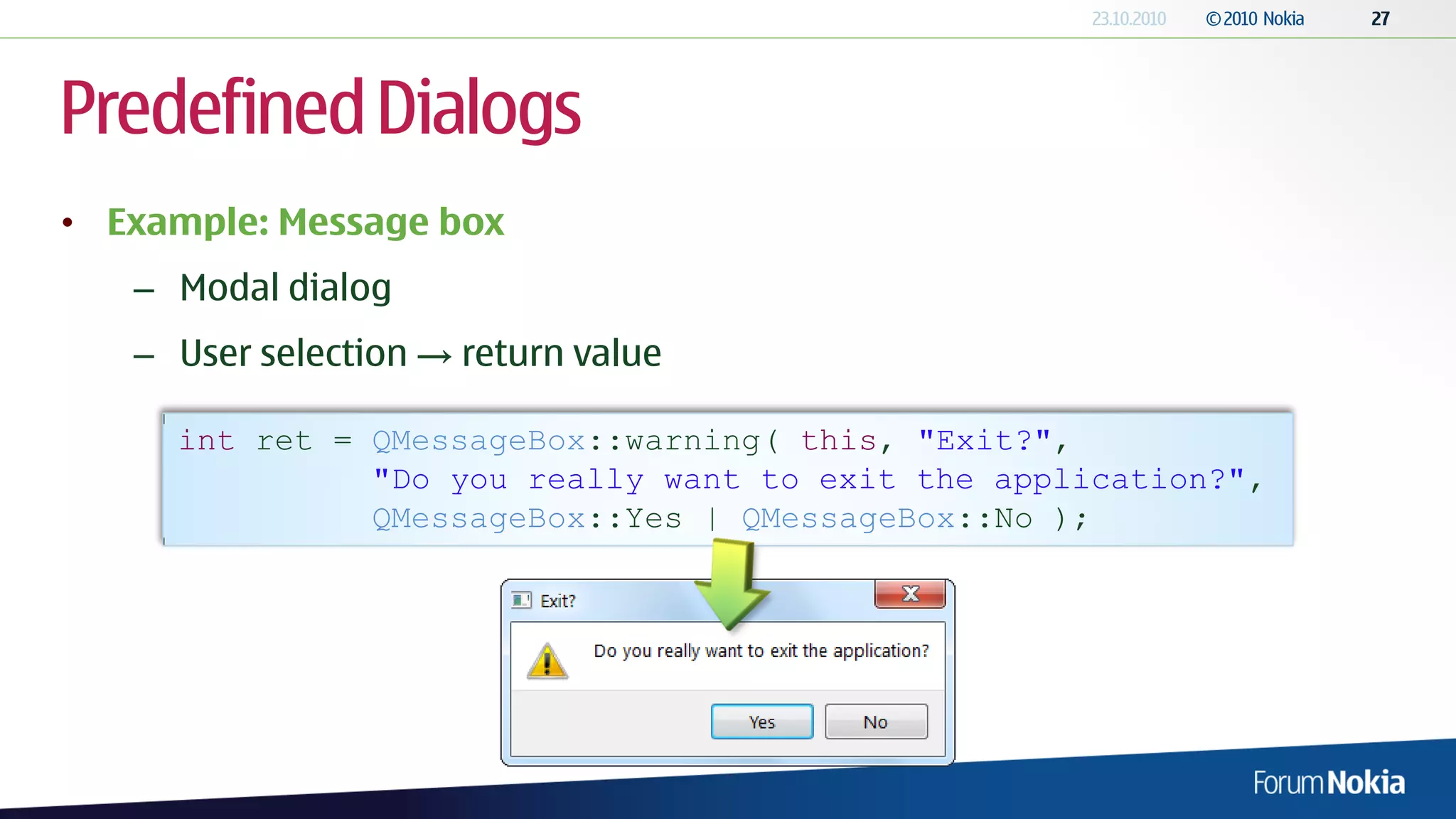 Predefined Dialogs
• Example: Message box
   – Modal dialog
   – User selection → return value

     int ret = QMessageBox::warning( this, "Exit?",
               "Do you really want to exit the application?",
               QMessageBox::Yes | QMessageBox::No );
 