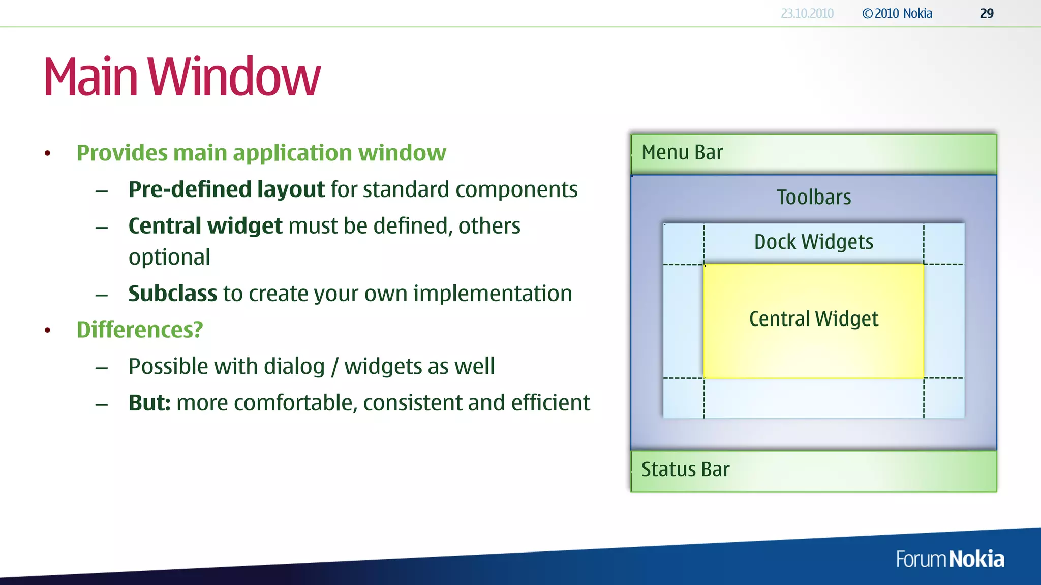 Main Window
•   Provides main application window                     Menu Bar
     – Pre-defined layout for standard components                       Toolbars
     – Central widget must be defined, others
                                                                      Dock Widgets
       optional
     – Subclass to create your own implementation
                                                                      Central Widget
•   Differences?
     – Possible with dialog / widgets as well
     – But: more comfortable, consistent and efficient


                                                         Status Bar
 