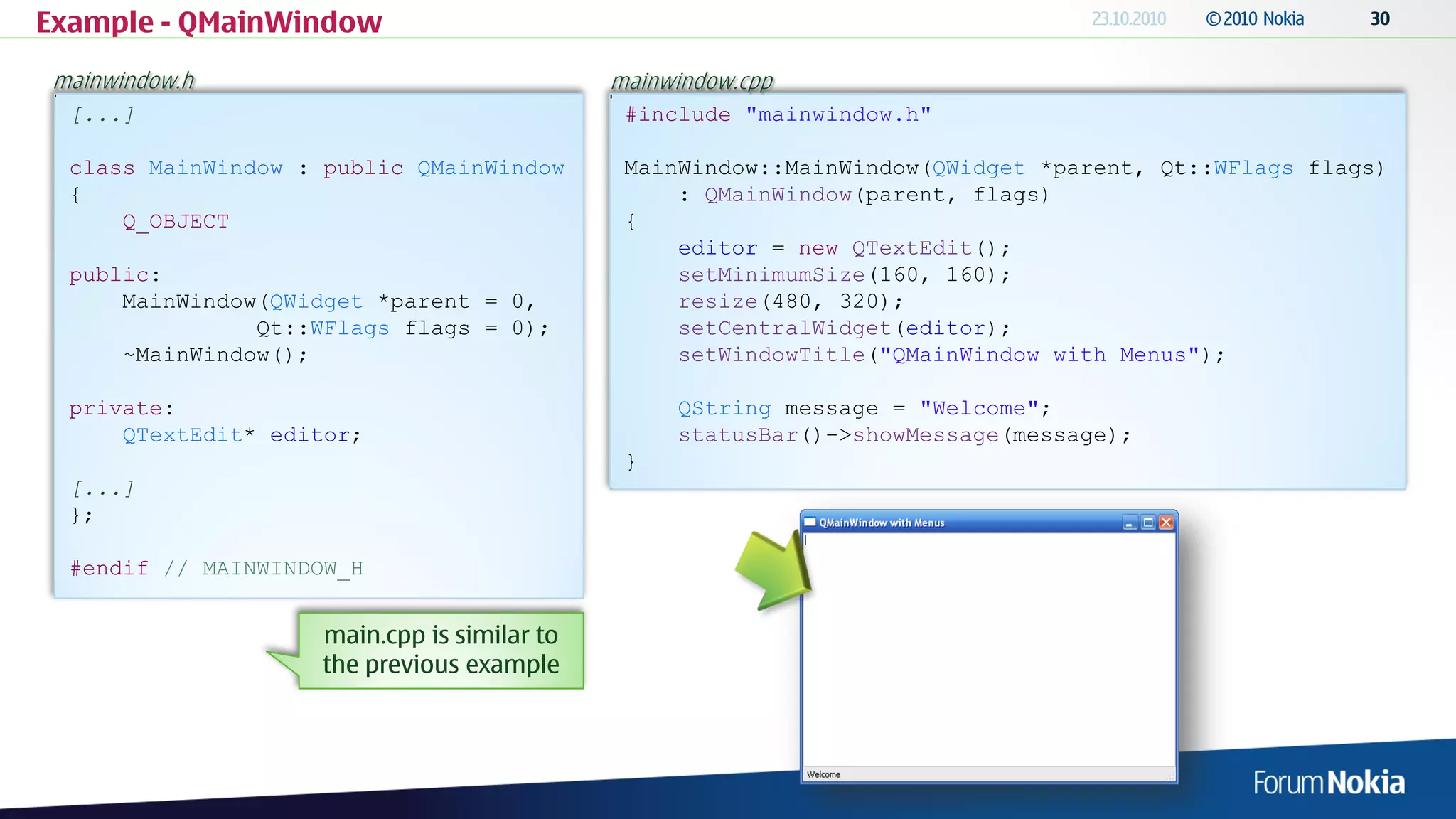 Example - QMainWindow
mainwindow.h                                 mainwindow.cpp
  [...]                                       #include "mainwindow.h"

  class MainWindow : public QMainWindow       MainWindow::MainWindow(QWidget *parent, Qt::WFlags flags)
  {                                               : QMainWindow(parent, flags)
      Q_OBJECT                                {
                                                  editor = new QTextEdit();
  public:                                         setMinimumSize(160, 160);
      MainWindow(QWidget *parent = 0,             resize(480, 320);
                Qt::WFlags flags = 0);            setCentralWidget(editor);
      ~MainWindow();                              setWindowTitle("QMainWindow with Menus");

  private:                                        QString message = "Welcome";
      QTextEdit* editor;                          statusBar()->showMessage(message);
                                              }
  [...]
  };

  #endif // MAINWINDOW_H


                    main.cpp is similar to
                    the previous example
 