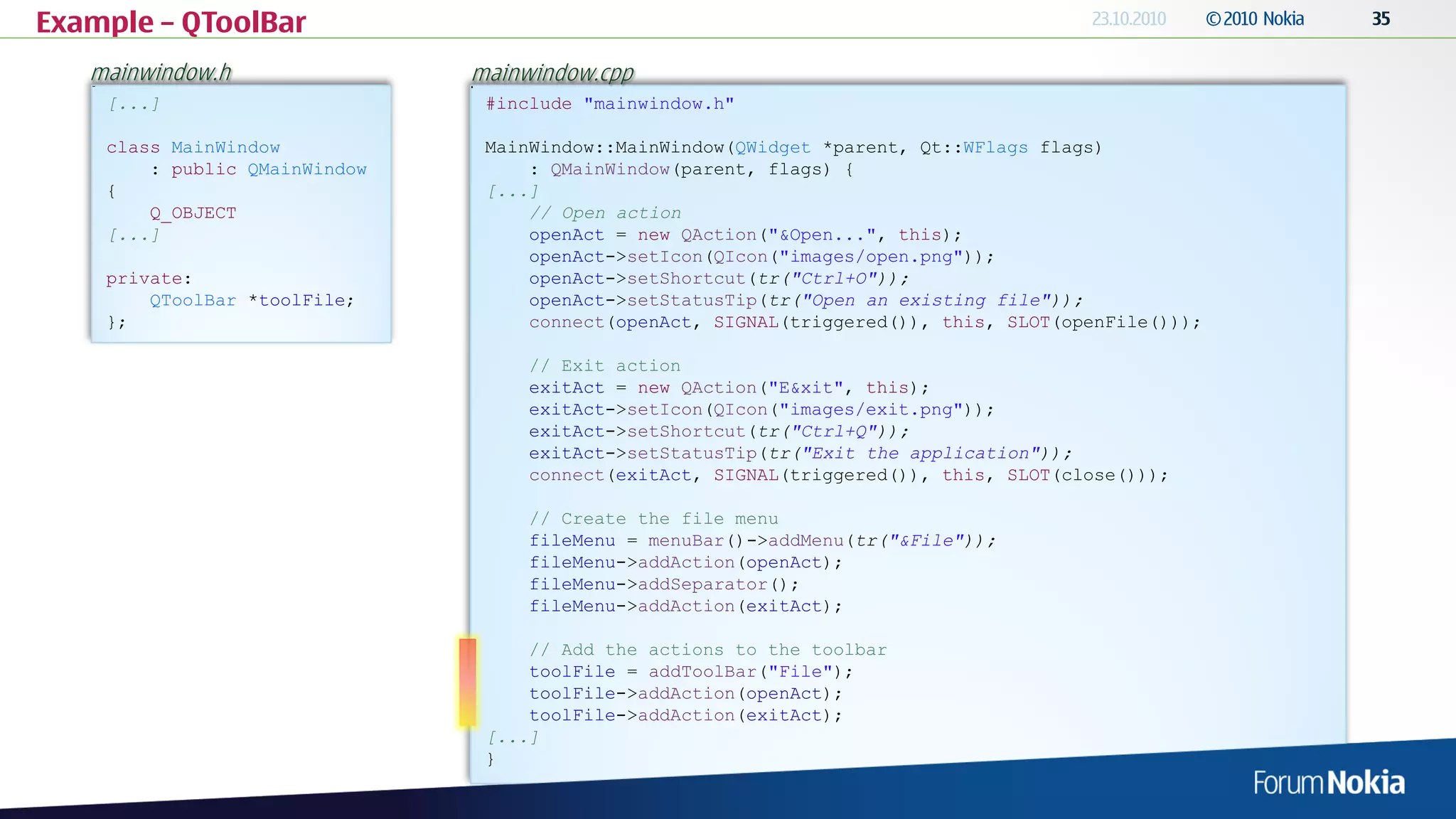 Example – QToolBar
   mainwindow.h                mainwindow.cpp
    [...]                       #include "mainwindow.h"

    class MainWindow            MainWindow::MainWindow(QWidget *parent, Qt::WFlags flags)
        : public QMainWindow        : QMainWindow(parent, flags) {
    {                           [...]
        Q_OBJECT                    // Open action
    [...]                           openAct = new QAction("&Open...", this);
                                    openAct->setIcon(QIcon("images/open.png"));
    private:                        openAct->setShortcut(tr("Ctrl+O"));
        QToolBar *toolFile;         openAct->setStatusTip(tr("Open an existing file"));
    };                              connect(openAct, SIGNAL(triggered()), this, SLOT(openFile()));

                                    // Exit action
                                    exitAct = new QAction("E&xit", this);
                                    exitAct->setIcon(QIcon("images/exit.png"));
                                    exitAct->setShortcut(tr("Ctrl+Q"));
                                    exitAct->setStatusTip(tr("Exit the application"));
                                    connect(exitAct, SIGNAL(triggered()), this, SLOT(close()));

                                    // Create the file menu
                                    fileMenu = menuBar()->addMenu(tr("&File"));
                                    fileMenu->addAction(openAct);
                                    fileMenu->addSeparator();
                                    fileMenu->addAction(exitAct);

                                    // Add the actions to the toolbar
                                    toolFile = addToolBar("File");
                                    toolFile->addAction(openAct);
                                    toolFile->addAction(exitAct);
                                [...]
                                }
 