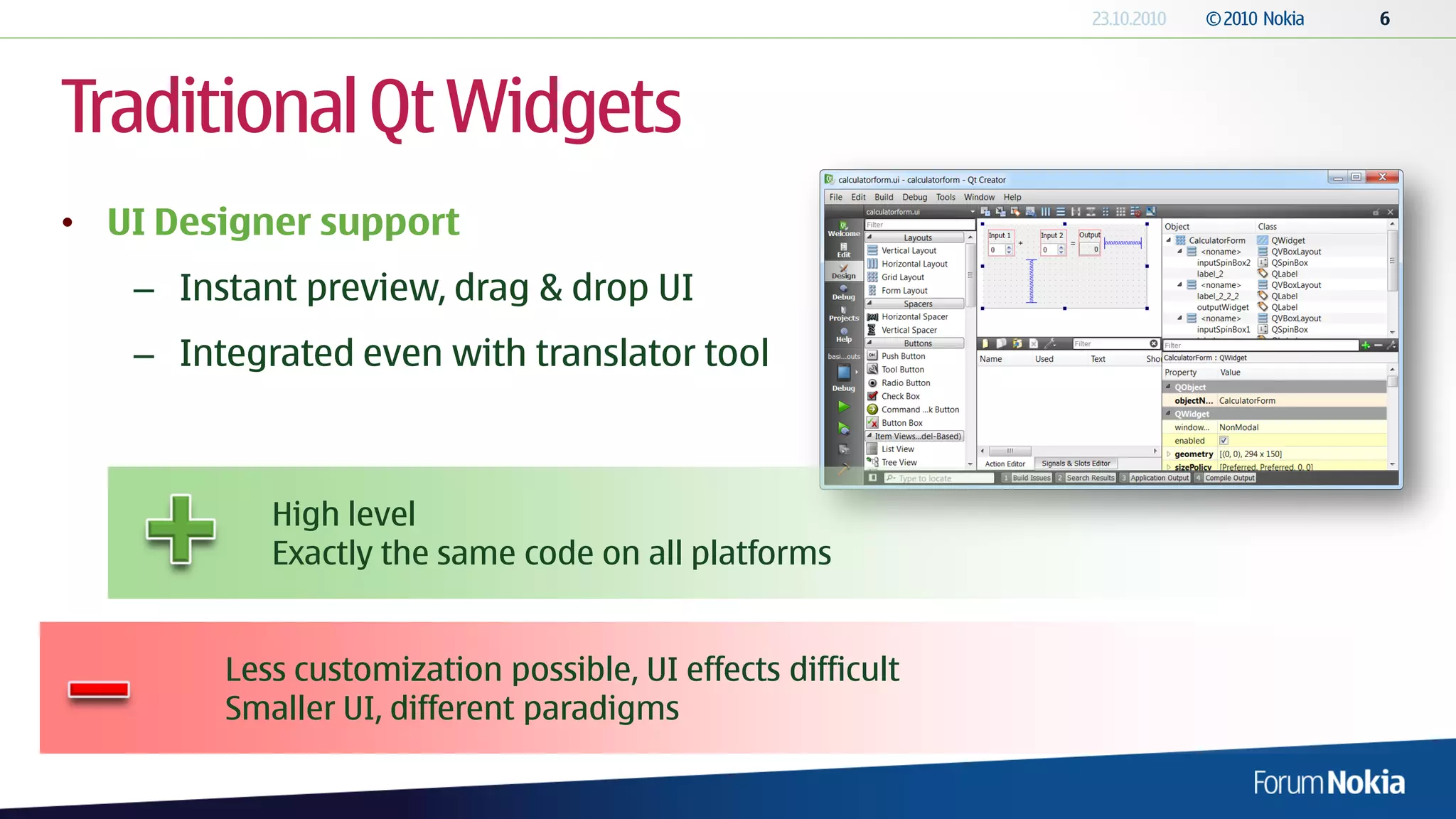 Traditional Qt Widgets
• UI Designer support
   – Instant preview, drag & drop UI
   – Integrated even with translator tool



           High level
           Exactly the same code on all platforms


        Less customization possible, UI effects difficult
        Smaller UI, different paradigms
 