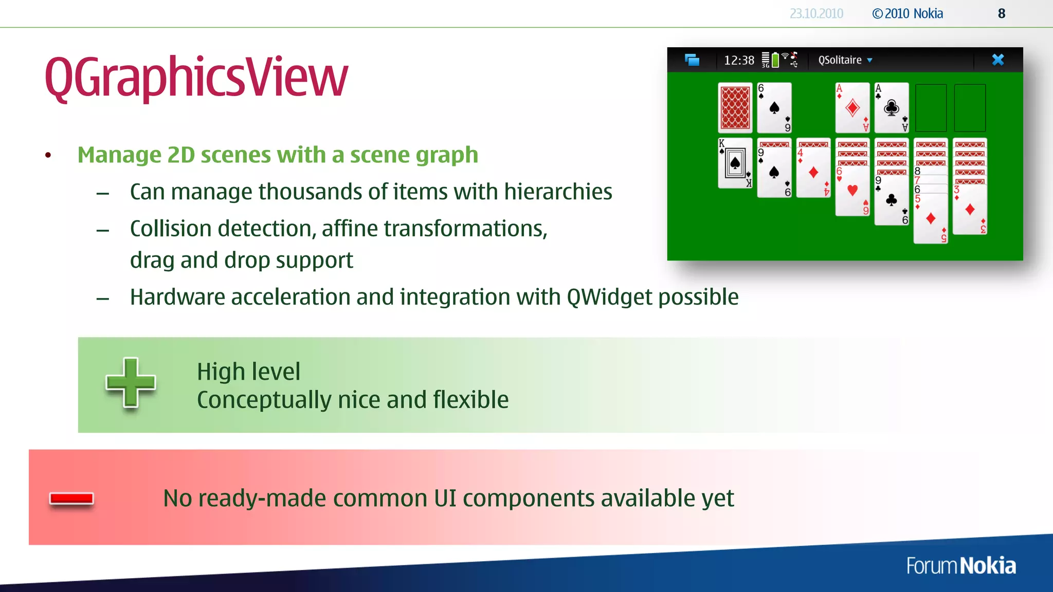 QGraphicsView
•   Manage 2D scenes with a scene graph
     – Can manage thousands of items with hierarchies
     – Collision detection, affine transformations,
       drag and drop support
     – Hardware acceleration and integration with QWidget possible


               High level
               Conceptually nice and flexible



           No ready-made common UI components available yet
 