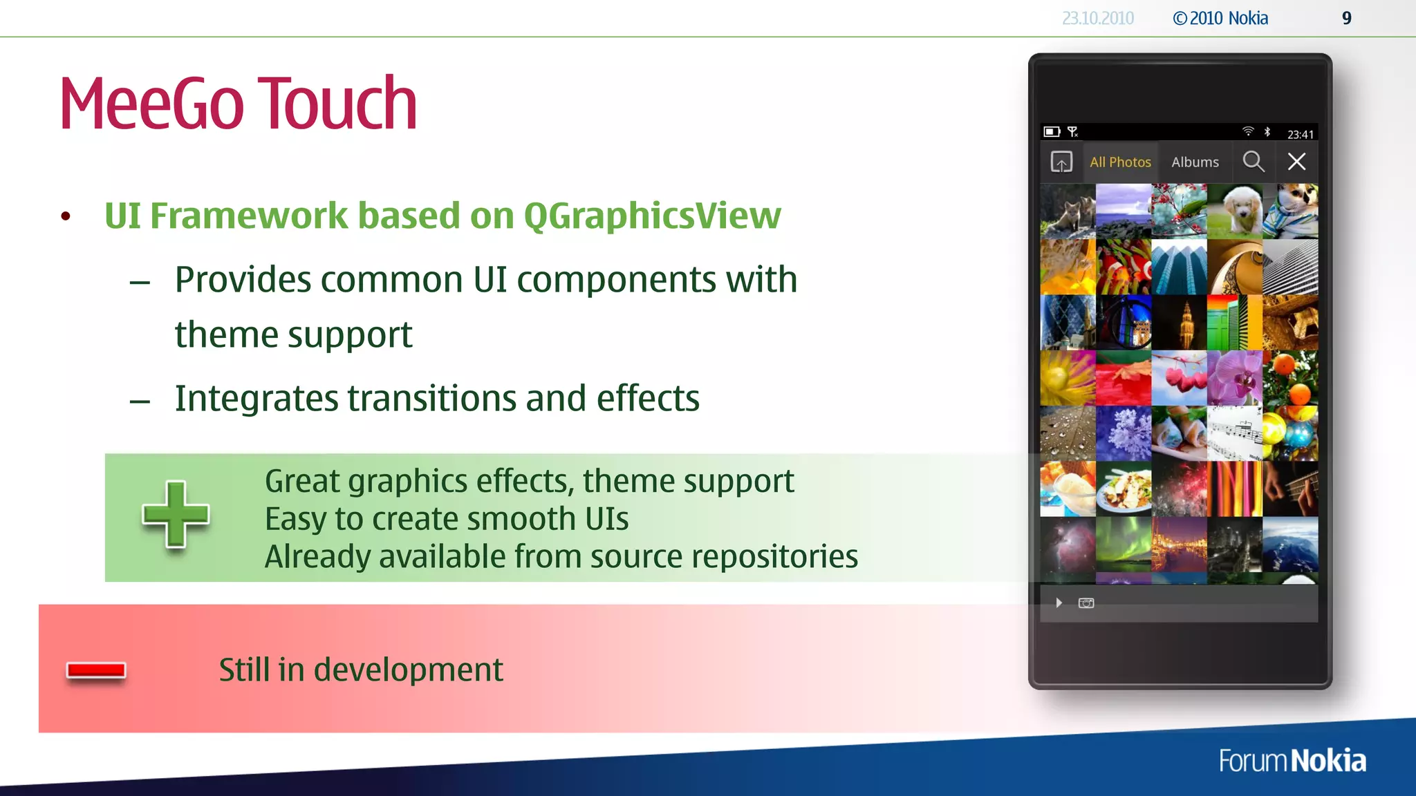 MeeGo Touch
• UI Framework based on QGraphicsView
   – Provides common UI components with
     theme support
   – Integrates transitions and effects

           Great graphics effects, theme support
           Easy to create smooth UIs
           Already available from source repositories


        Still in development
 