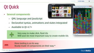 Qt Quick
    • Several components
              – QML language and JavaScript
              – Declarative syntax, animations and states integrated
              – Available in Qt 4.7+

                                 Very easy to make slick, fluid UIs
                                 Will soon be most important way to create mobile UIs


                          More tooling is on its way
                          Ready-made UI components on their way *
* Project page: http://bugreports.qt.nokia.com/browse/QTCOMPONENTS
 