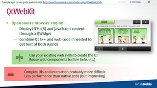Sample app to integrate web into Qt: http://wiki.forum.nokia.com/index.php/QtWebKitStub



   QtWebKit
   • Open source browser engine
          – Display HTML(5) and JavaScript content
            through a QWidget
          – Combine Qt C++ and web code if needed to
            get best of both worlds

                       Use your existing web skills to create the UI
                       Reuse web components (online help, etc.)


                   Complex UIs and interaction probably more difficult
                   Less performance than native code (but improving)
 