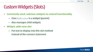 Custom Widgets (Slots)
• Commonly used: subclass widgets to extend functionality
   – Class MyWindow is a widget (parent)
   – Also manages child widgets
• Widget adds new slot
   – Put text to display into this slot method
      instead of the connect statement
 