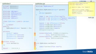 myWindow.h                            myWindow.cpp                               #include <QtGui/QApplication>
                                                                                 #include "MyWindow.h"
 #ifndef MYWINDOW_H                   #include "MyWindow.h"
                                                                                 int main(int argc, char *argv[])
 #define MYWINDOW_H                                                              {
                                      MyWindow::MyWindow(QWidget* parent)            QApplication a(argc, argv);
 #include    <QWidget>                    :                                          MyWindow* window = new MyWindow();
                                                                                     window->show();
 #include    <QVBoxLayout>                QWidget(parent)                            return a.exec();
 #include    <QPushButton>            {                                          }
 #include    <QLabel>                     label = new QLabel("old text");
 #include    <QObject>                    button0 = new QPushButton("Update labels");                            main.cpp
                                          button1 = new QPushButton("Exit");
 class MyWindow : public QWidget
 {                                         layout = new QVBoxLayout(this);
     Q_OBJECT                              layout->addWidget(button0);
 public:                                   layout->addWidget(button1);
     MyWindow(QWidget *parent = 0);        layout->addWidget(label);
                                           setLayout(layout);
 private:
     QLabel* label;                        connect(button0, SIGNAL(clicked()),
     QPushButton* button0;                         this, SLOT(setText()));
     QPushButton* button1;                 connect(button1, SIGNAL(clicked()),
     QVBoxLayout* layout;                          this, SLOT(close()));
                                      }
 private slots:
     void setText();                  void MyWindow::setText()
 };                                   {
                                          label->setText("new text");
 #endif // MYWINDOW_H                 }
 