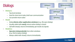 Dialogs                                                          QObject               QPaintDevice


•   Dialog is:
                                                                             QWidget
      –   Top-level window
      –   Used for short-term tasks, brief user communication
      –   Can provide return value                                           QDialog
•   Modal
      –   Dialog blocks other application windows (e.g., file open dialog)
      –   Usually called with exec(), returns when dialog is closed
      –   Call with show(): returns immediately, get results via signals
•   Modeless
      –   Operates independently from other windows
          (e.g., find & replace dialog)
      –   Always called with show(): returns immediately
 
