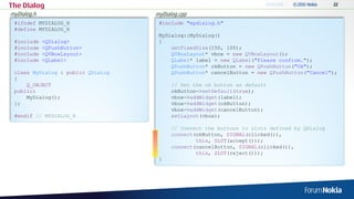 The Dialog
myDialog.h                         myDialog.cpp
 #ifndef MYDIALOG_H                 #include "mydialog.h"
 #define MYDIALOG_H
                                    MyDialog::MyDialog()
 #include    <QDialog>              {
 #include    <QPushButton>              setFixedSize(150, 100);
 #include    <QVBoxLayout>              QVBoxLayout* vbox = new QVBoxLayout();
 #include    <QLabel>                   QLabel* label = new QLabel("Please confirm.");
                                        QPushButton* okButton = new QPushButton("Ok");
 class MyDialog : public QDialog        QPushButton* cancelButton = new QPushButton("Cancel");
 {
     Q_OBJECT                            // Set the ok button as default
 public:                                 okButton->setDefault(true);
     MyDialog();                         vbox->addWidget(label);
 };                                      vbox->addWidget(okButton);
                                         vbox->addWidget(cancelButton);
 #endif // MYDIALOG_H                    setLayout(vbox);

                                         // Connect the buttons to slots defined by QDialog
                                         connect(okButton, SIGNAL(clicked()),
                                                 this, SLOT(accept()));
                                         connect(cancelButton, SIGNAL(clicked()),
                                                 this, SLOT(reject()));
                                    }
 