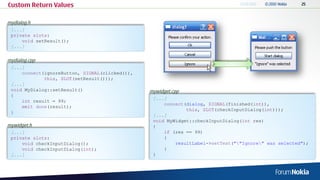 Custom Return Values

mydialog.h
 [...]
 private slots:
     void setResult();
 [...]

mydialog.cpp
 [...]
     connect(ignoreButton, SIGNAL(clicked()),
             this, SLOT(setResult()));
 [...]
 void MyDialog::setResult()                     mywidget.cpp
 {
                                                 [...]
     int result = 99;
                                                     connect(dialog, SIGNAL(finished(int)),
     emit done(result);
                                                             this, SLOT(checkInputDialog(int)));
 }
                                                 [...]
                                                 void MyWidget::checkInputDialog(int res)
mywidget.h                                       {
 [...]                                               if (res == 99)
 private slots:                                      {
     void checkInputDialog();                            resultLabel->setText(""Ignore" was selected");
     void checkInputDialog(int);                     }
 [...]                                           }
 