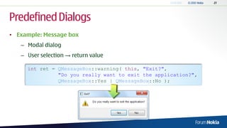 Predefined Dialogs
• Example: Message box
   – Modal dialog
   – User selection → return value

     int ret = QMessageBox::warning( this, "Exit?",
               "Do you really want to exit the application?",
               QMessageBox::Yes | QMessageBox::No );
 