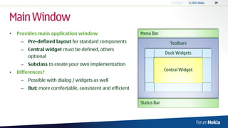 Main Window
•   Provides main application window                     Menu Bar
     – Pre-defined layout for standard components                       Toolbars
     – Central widget must be defined, others
                                                                      Dock Widgets
       optional
     – Subclass to create your own implementation
                                                                      Central Widget
•   Differences?
     – Possible with dialog / widgets as well
     – But: more comfortable, consistent and efficient


                                                         Status Bar
 