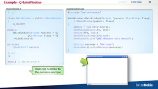 Example - QMainWindow
mainwindow.h                                 mainwindow.cpp
  [...]                                       #include "mainwindow.h"

  class MainWindow : public QMainWindow       MainWindow::MainWindow(QWidget *parent, Qt::WFlags flags)
  {                                               : QMainWindow(parent, flags)
      Q_OBJECT                                {
                                                  editor = new QTextEdit();
  public:                                         setMinimumSize(160, 160);
      MainWindow(QWidget *parent = 0,             resize(480, 320);
                Qt::WFlags flags = 0);            setCentralWidget(editor);
      ~MainWindow();                              setWindowTitle("QMainWindow with Menus");

  private:                                        QString message = "Welcome";
      QTextEdit* editor;                          statusBar()->showMessage(message);
                                              }
  [...]
  };

  #endif // MAINWINDOW_H


                    main.cpp is similar to
                    the previous example
 