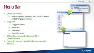 Menu Bar
•   QMenu provides:
     –   a menu widget for menu bars, context menus
         and other popup menus
•   Supports:
     –   Triggered Items
     –   Separators
     –   Submenus
     –   Tear-off menus
•   QMenuBar automatically created by
    QMainWindow
•   QMenu(s) contains individual menu items (
    Actions)
 
