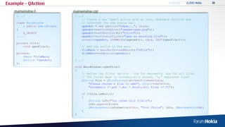 Example – QAction
   mainwindow.h                mainwindow.cpp
    [...]                       [...]
                                    // Create a new “Open” action with an icon, keyboard shortcut and
    class MainWindow                // info-text for the status bar.
        : public QMainWindow        openAct = new QAction("&Open...", this);
    {                               openAct->setIcon(QIcon("images/open.png"));
        Q_OBJECT                    openAct->setShortcut(tr("Ctrl+O"));
    [...]                           openAct->setStatusTip(tr("Open an existing file"));
                                    connect(openAct, SIGNAL(triggered()), this, SLOT(openFile()));
    private slots:
        void openFile();            // Add the action to the menu
                                    fileMenu = menuBar()->addMenu(tr("&File"));
    private:                        fileMenu->addAction(openAct);
        QMenu *fileMenu;
        QAction *openAct;       [...]
    };
                                void MainWindow::openFile()
                                {
                                    // Define two filter options – one for documents, one for all files
                                    // The filter mask is automatically parsed, “;;” separates lines
                                    QString file = QFileDialog::getOpenFileName(this,
                                        "Please choose a file to open", QDir::homePath(),
                                        "Documents (*.pdf *.doc *.docx);;All files (*.*)");

                                    if (!file.isNull())
                                    {
                                        QString info("You chose this filen");
                                        info.append(file);
                                        QMessageBox::information(this, "Your Choice", info, QMessageBox::Ok);
                                    }
                                }
 