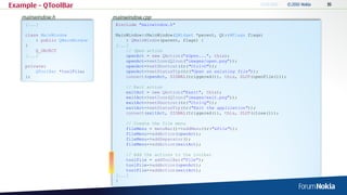 Example – QToolBar
   mainwindow.h                mainwindow.cpp
    [...]                       #include "mainwindow.h"

    class MainWindow            MainWindow::MainWindow(QWidget *parent, Qt::WFlags flags)
        : public QMainWindow        : QMainWindow(parent, flags) {
    {                           [...]
        Q_OBJECT                    // Open action
    [...]                           openAct = new QAction("&Open...", this);
                                    openAct->setIcon(QIcon("images/open.png"));
    private:                        openAct->setShortcut(tr("Ctrl+O"));
        QToolBar *toolFile;         openAct->setStatusTip(tr("Open an existing file"));
    };                              connect(openAct, SIGNAL(triggered()), this, SLOT(openFile()));

                                    // Exit action
                                    exitAct = new QAction("E&xit", this);
                                    exitAct->setIcon(QIcon("images/exit.png"));
                                    exitAct->setShortcut(tr("Ctrl+Q"));
                                    exitAct->setStatusTip(tr("Exit the application"));
                                    connect(exitAct, SIGNAL(triggered()), this, SLOT(close()));

                                    // Create the file menu
                                    fileMenu = menuBar()->addMenu(tr("&File"));
                                    fileMenu->addAction(openAct);
                                    fileMenu->addSeparator();
                                    fileMenu->addAction(exitAct);

                                    // Add the actions to the toolbar
                                    toolFile = addToolBar("File");
                                    toolFile->addAction(openAct);
                                    toolFile->addAction(exitAct);
                                [...]
                                }
 