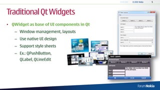 Traditional Qt Widgets
• QWidget as base of UI components in Qt
   – Window management, layouts
   – Use native UI design
   – Support style sheets
   – Ex.: QPushButton,
      QLabel, QLineEdit
 
