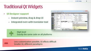 Traditional Qt Widgets
• UI Designer support
   – Instant preview, drag & drop UI
   – Integrated even with translator tool



           High level
           Exactly the same code on all platforms


        Less customization possible, UI effects difficult
        Smaller UI, different paradigms
 