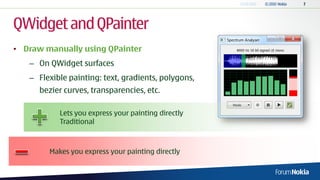 QWidget and QPainter
• Draw manually using QPainter
   – On QWidget surfaces
   – Flexible painting: text, gradients, polygons,
      bezier curves, transparencies, etc.

           Lets you express your painting directly
           Traditional



        Makes you express your painting directly
 