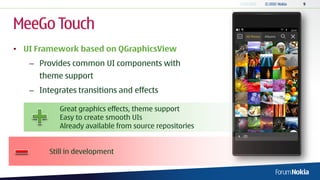 MeeGo Touch
• UI Framework based on QGraphicsView
   – Provides common UI components with
     theme support
   – Integrates transitions and effects

           Great graphics effects, theme support
           Easy to create smooth UIs
           Already available from source repositories


        Still in development
 