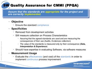 15
WAVECOM©2005.Allrightsreserved
SW Quality Assurance for CMMI (PPQA)
– Objective
• Ensure the standard compliance
– Spec...