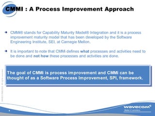 9
WAVECOM©2005.Allrightsreserved
CMMI : A Process Improvement Approach
 CMMi® stands for Capability Maturity Model® Integ...