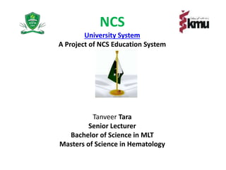 NCS
University System
A Project of NCS Education System
Tanveer Tara
Senior Lecturer
Bachelor of Science in MLT
Masters of Science in Hematology
 