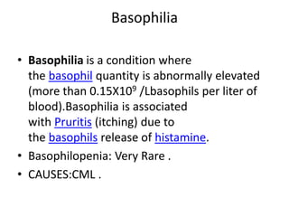 Basophilia
• Basophilia is a condition where
the basophil quantity is abnormally elevated
(more than 0.15X109 /Lbasophils per liter of
blood).Basophilia is associated
with Pruritis (itching) due to
the basophils release of histamine.
• Basophilopenia: Very Rare .
• CAUSES:CML .