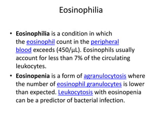 Eosinophilia
• Eosinophilia is a condition in which
the eosinophil count in the peripheral
blood exceeds (450/µL). Eosinophils usually
account for less than 7% of the circulating
leukocytes.
• Eosinopenia is a form of agranulocytosis where
the number of eosinophil granulocytes is lower
than expected. Leukocytosis with eosinopenia
can be a predictor of bacterial infection.