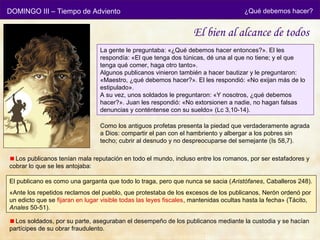 DOMINGO III – Tiempo de Adviento                                                      ¿Qué debemos hacer?


                                                                   El bien al alcance de todos
                                 La gente le preguntaba: «¿Qué debemos hacer entonces?». El les
                                 respondía: «El que tenga dos túnicas, dé una al que no tiene; y el que
                                 tenga qué comer, haga otro tanto».
                                 Algunos publicanos vinieron también a hacer bautizar y le preguntaron:
                                 «Maestro, ¿qué debemos hacer?». El les respondió: «No exijan más de lo
                                 estipulado».
                                 A su vez, unos soldados le preguntaron: «Y nosotros, ¿qué debemos
                                 hacer?». Juan les respondió: «No extorsionen a nadie, no hagan falsas
                                 denuncias y conténtense con su sueldo» (Lc 3,10-14).

                                 Como los antiguos profetas presenta la piedad que verdaderamente agrada
                                 a Dios: compartir el pan con el hambriento y albergar a los pobres sin
                                 techo; cubrir al desnudo y no despreocuparse del semejante (Is 58,7).

  Los publicanos tenían mala reputación en todo el mundo, incluso entre los romanos, por ser estafadores y
cobrar lo que se les antojaba:

El publicano es como una garganta que todo lo traga, pero que nunca se sacia (Aristófanes, Caballeros 248).
«Ante los repetidos reclamos del pueblo, que protestaba de los excesos de los publicanos, Nerón ordenó por
un edicto que se fijaran en lugar visible todas las leyes fiscales, mantenidas ocultas hasta la fecha» (Tácito,
Anales 50-51).

  Los soldados, por su parte, aseguraban el desempeño de los publicanos mediante la custodia y se hacían
partícipes de su obrar fraudulento.
 