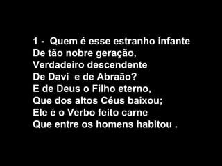 1 - Quem é esse estranho infante
De tão nobre geração,
Verdadeiro descendente
De Davi e de Abraão?
E de Deus o Filho eterno,
Que dos altos Céus baixou;
Ele é o Verbo feito carne
Que entre os homens habitou .
 