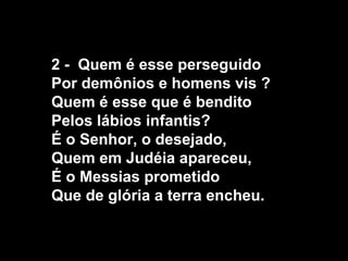 2 - Quem é esse perseguido
Por demônios e homens vis ?
Quem é esse que é bendito
Pelos lábios infantis?
É o Senhor, o desejado,
Quem em Judéia apareceu,
É o Messias prometido
Que de glória a terra encheu.
 