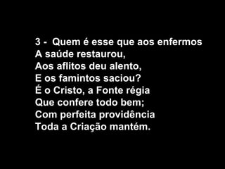 3 - Quem é esse que aos enfermos
A saúde restaurou,
Aos aflitos deu alento,
E os famintos saciou?
É o Cristo, a Fonte régia
Que confere todo bem;
Com perfeita providência
Toda a Criação mantém.
 