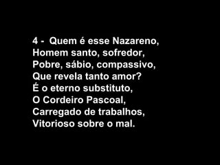 4 - Quem é esse Nazareno,
Homem santo, sofredor,
Pobre, sábio, compassivo,
Que revela tanto amor?
É o eterno substituto,
O Cordeiro Pascoal,
Carregado de trabalhos,
Vitorioso sobre o mal.
 
