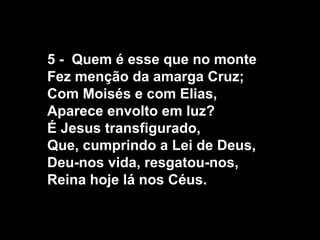 5 - Quem é esse que no monte
Fez menção da amarga Cruz;
Com Moisés e com Elias,
Aparece envolto em luz?
É Jesus transfigurado,
Que, cumprindo a Lei de Deus,
Deu-nos vida, resgatou-nos,
Reina hoje lá nos Céus.
 