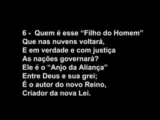 6 - Quem é esse “Filho do Homem”
Que nas nuvens voltará,
E em verdade e com justiça
As nações governará?
Ele é o “Anjo da Aliança”
Entre Deus e sua grei;
É o autor do novo Reino,
Criador da nova Lei.
 