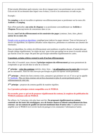 Il faut ensuite déterminer quels moyens vous devez engager pour vous positionner sur ces mots clés.
Cela est très lié au domaine dans lequel vous évoluez, à savoir si la concurrence est rude ou pas.

Exemple :

Un camping va devoir travailler et optimiser son référencement pour se positionner sur les mots clés
Ardèche et Camping.

Sans effort particulier, une usine de chapeau va se positionner convenablement sur Ardèche et
Chapeau. Beaucoup moins de concurrence dans ce cas.

Ensuite, tout l’art du référencement est de construire des pages (contenus, liens, titres, photo)
autour de ces mots clés.

Google a mis au point un algorithme compliqué pour indexer les pages internet. Tout est fait pour qu’à
travers cet algorithme, les réponses affichées soient objectives, pertinentes et conformes aux attentes des
internautes.

Dans cet algorithme, les critères de référencement sont nombreux et parfois obscurs, d’autant plus que
Google change régulièrement ‘les règles du jeux’ pour éviter que quelqu’un ne trouve la recette miracle
qui marche à tous les coups. On peut dire que Google redistribue régulièrement les cartes.

Cependant, certains critères restent le socle d’un bon référencement.

Pour aller à l’essentiel, nous citerons 3 principes majeurs du référencement qui nous permettront de
comprendre ce qui sera dit dans la suite de ce dossier :

1er principe – créer des contenus (articles, titres, liens…) en adéquation avec les mots clés renseignés
par les internautes. Ainsi les sites renvoyés par Google en guise de réponse seront pertinents.

2ème principe – obtenir des liens externes (sites, annuaires) qui pointent vers soi. C’est ce qu’on appelle
les backlinks. Plus ces liens externes ont un bon classement et plus ils seront pertinents pour le
référencement de votre site.

3ème principe – proposer du contenu qualifié de manière régulière.

Les 2 premiers principes restent compatibles avec le WEB1.0.

En revanche, pour ce qui est de proposer régulièrement du contenu, la souplesse de publication du
WEB2.0 condamne celle du WEB1.0.

Par ailleurs, les 3 principes cités plus haut sont liés. En proposant régulièrement un contenu
construit sur des mots clés stratégiques, on a de bonnes chances d’obtenir naturellement des liens
externes car un contenu de qualité est souvent mentionné dans d’autres sites. Ce phénomène est
amplifié avec le WEB2.0 où il est très facile de partager et de commenter l’information d’autrui.
 
