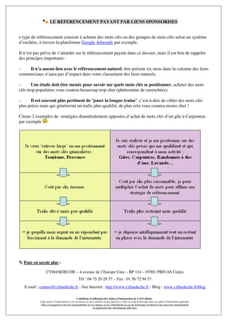 LE REFERENCEMENT PAYANT PAR LIENS SPONSORISES


e type de référencement consiste à acheter des mots clés ou des groupes de mots clés selon un système
d’enchère, à travers la plateforme Google Adwords par exemple.

Il n’est pas prévu de s’attarder sur le référencement payant dans ce dossier, mais il est bon de rappeler
des principes importants :

-   Il n’a aucun lien avec le référencement naturel, être présent six mois dans la colonne des liens
commerciaux n’aura pas d’impact dans votre classement des liens naturels.

-      Une étude doit être menée pour savoir sur quels mots clés se positionner, acheter des mots
clés trop populaires vous coutera beaucoup trop cher (phénomène de surenchère).

-     Il est souvent plus pertinent de ‘jouer la longue traine’, c’est-à-dire de cibler des mots clés
plus précis mais qui généreront un trafic plus qualifié, de plus cela vous coutera moins cher !

Citons 2 exemples de stratégies diamétralement opposées d’achat de mots clés d’un gîte à Carpentras
par exemple :




  Pour en savoir plus :

                 CYB@RDECHE – 4 avenue de l’Europe Unie – BP 114 – 07001 PRIVAS Cedex
                                               Tél : 04 75 20 28 57 – Fax : 01 56 72 94 57
   E-mail : contact@cybardeche.fr - Site Internet : http://www.cybardeche.fr - Blog : www.cybardeche.fr/blog

                                              Conditions d’utilisation des notices d’information de Cyb@rdèche :
            Cette notice d’information n’est en aucun cas des conseils ou des directives. Elles ne sont écrites que dans un cadre d’information générale.
            Elles n’engagent en rien les responsabilités de ses auteurs ni de Cyb@rdèche en cas de dommages résultant d’une mauvaise interprétation
                                                             ou application des informations délivrées.
 