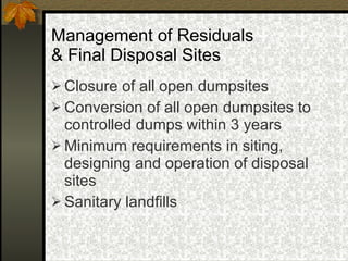 Management of Residuals  & Final Disposal Sites Closure of all open dumpsites Conversion of all open dumpsites to controlled dumps within 3 years Minimum requirements in siting, designing and operation of disposal sites Sanitary landfills 