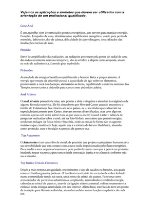 Vejamos as aplicações e símbolos que devem ser utilizados com a
orientação de um profissional qualificado.
Cone Azul
É um aparelho com determinados pontos energéticos, que servem para mandar energias.
Funções: Limpador de aura, desobssessivo, equilibrador energético, usado para perda de
memória, labirintite, dor de cabeça, dificuldade de aprendizagem, neutralizador das
irradiações nocivas do solo.
Pêndulo
Serve de amplificador das radiações. As radiações penetram pela ponta do radial de uma
das mãos no sistema nervoso simpático, vão ao cérebro e depois como resposta, atuam
na mão do radiestesista, fazendo girar o pêndulo.
Pirâmides
Acumulada de energias benéficas equilibrando o homem física e psiquicamente. A
energia que emana da pirâmide possui a capacidade de agir sobre os elementos,
promovendo a cura das doenças, atenuando as dores, equilibrando o sistema nervoso. No
Templo, temos tanto a pirâmide para cama como pirâmide cadeira.
Anel Atlante
O anel atlante possui três retas, seis pontas e dois triângulos e atendem às exigências de
alguma fórmula esotérica. Ele foi descoberto por Howard Carter quando encontrou a
tumba de Tutakamon. No retorno aos seus países, os 41 cientistas que estiveram na
expedição juntamente com Carter, tiveram mortes diversificadas, mas com algo em
comum, apenas um deles sobreviveu, o que usou o anel (Howard Carter). Através de
pesquisas realizadas sobre o anel, até na foto Kirlian, constatou que possui energias,
sendo um milagre da física micro vibratória, onde as ondas de forma são os agentes
invisíveis que constituem hoje, aquilo que é a ciência do futuro: Radiônica, atuando
como proteção, cura e intuição na pessoa de quem o usa.
Top Aurameter
O Aurameter é um aparelho de metal, de precisão que projeta o psiquismo humano pela
sua sensibilidade que em contato com a aura oscila impulsionado pelo fluxo energético.
Para medir a aura, segure-o levemente pelo punho fazendo com que a ponta em primeira
instância toque na pessoa para uma rápida conotação áurica e se afastará conforme seja
sua extensão.
Top Bastão Cristalo-Cromático
Desde a mais remota antiguidade, encontramos o uso de cajados ou bastões, aos quais
eram atribuídos grandes poderes. O bastão é constituído de um tubo de cobre fechado
numa extremidade tendo na outra, uma ponta de cristal de quatzo. Funciona como
armazenador de partículas aubatômicas, ampliando, acumulando e emitindo energia,
cabendo ao cristal de quartzo, através da ligação sintonia mental, o direcionamento e a
emissão desta energia acumulada, em seu interior. Além disso, este bastão tem um ponto
de inserção para lâminas coloridas, atuando também como função terapêutica de cada
cor.
 