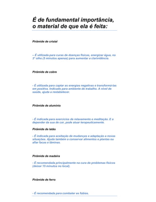 É de fundamental importância,
o material de que ela é feita:
Pirâmide de cristal
– É utilizada para curas de doenças físicas, energizar água, no
3° olho (5 minutos apenas) para aumentar a clarividência.
Pirâmide de cobre
- É utilizada para captar as energias negativas e transformá-las
em positiva. Indicado para ambiente de trabalho. A nível de
saúde, ajuda a restabelecer.
Pirâmide de alumínio
- É indicada para exercícios de relaxamento e meditação. E a
depender da sua de cor, pode atuar terapeuticamente.
Pirâmide de latão
- É indicada para aceitação de mudanças e adaptação a novas
situações. Ajuda também a conservar alimentos e plantas ou
afiar facas e lâminas.
Pirâmide de madeira
- É recomendada principalmente na cura de problemas físicos
(deixar 15 minutos no local).
Pirâmide de ferro
- É recomendada para combater as fobias.
 