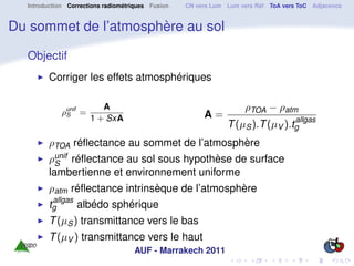 Introduction Corrections radiométriques Fusion   CN vers Lum Lum vers Réf ToA vers ToC Adjacence


Du sommet de l’atmosphère au sol

  Objectif
        Corriger les effets atmosphériques


             ρunif =
                          A                                         ρTOA − ρatm
              S
                       1 + SxA                          A=                          allgas
                                                               T (µS ).T (µV ).tg
        ρTOA réﬂectance au sommet de l’atmosphère
        ρunif réﬂectance au sol sous hypothèse de surface
          S
        lambertienne et environnement uniforme
        ρatm réﬂectance intrinsèque de l’atmosphère
          allgas
        tg         albédo sphérique
        T (µS ) transmittance vers le bas
        T (µV ) transmittance vers le haut
                                    AUF - Marrakech 2011
 