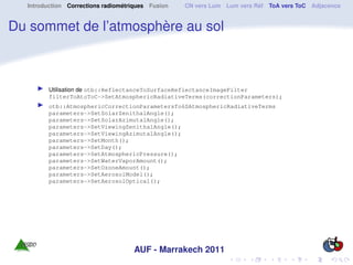 Introduction Corrections radiométriques Fusion   CN vers Lum Lum vers Réf ToA vers ToC Adjacence


Du sommet de l’atmosphère au sol



        Utilisation de otb::ReflectanceToSurfaceReflectanceImageFilter
        filterToAtoToC->SetAtmosphericRadiativeTerms(correctionParameters);
        otb::AtmosphericCorrectionParametersTo6SAtmosphericRadiativeTerms
        parameters->SetSolarZenithalAngle();
        parameters->SetSolarAzimutalAngle();
        parameters->SetViewingZenithalAngle();
        parameters->SetViewingAzimutalAngle();
        parameters->SetMonth();
        parameters->SetDay();
        parameters->SetAtmosphericPressure();
        parameters->SetWaterVaporAmount();
        parameters->SetOzoneAmount();
        parameters->SetAerosolModel();
        parameters->SetAerosolOptical();




                                    AUF - Marrakech 2011
 
