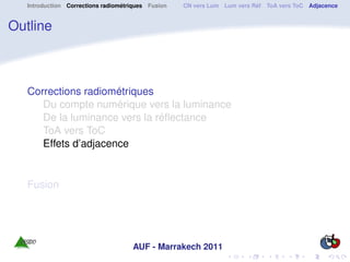 Introduction Corrections radiométriques Fusion   CN vers Lum Lum vers Réf ToA vers ToC Adjacence


Outline



   Corrections radiométriques
      Du compte numérique vers la luminance
      De la luminance vers la réﬂectance
      ToA vers ToC
      Effets d’adjacence


   Fusion




                                     AUF - Marrakech 2011
 