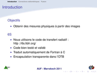 Introduction Corrections radiométriques Fusion


Introduction


   Objectifs
         Obtenir des mesures physiques à partir des images

   6S
         Nous utilisons le code de transfert radiatif :
         http ://6s.ltdri.org/
         Code bien testé et validé
         Traduit automatiquement de Fortran à C
         Encapsulation transparente dans l’OTB



                                     AUF - Marrakech 2011
 