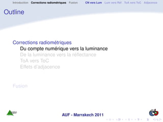 Introduction Corrections radiométriques Fusion   CN vers Lum Lum vers Réf ToA vers ToC Adjacence


Outline



   Corrections radiométriques
      Du compte numérique vers la luminance
      De la luminance vers la réﬂectance
      ToA vers ToC
      Effets d’adjacence


   Fusion




                                     AUF - Marrakech 2011
 