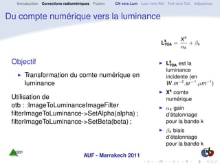 Introduction Corrections radiométriques Fusion   CN vers Lum Lum vers Réf ToA vers ToC Adjacence


Du compte numérique vers la luminance

                                                                                  Xk
                                                                         Lk =
                                                                          TOA        + βk
                                                                                  αk

 Objectif                                                                  Lk est la
                                                                             TOA
                                                                           luminance
     Transformation du comte numérique en                                  incidente (en
     luminance                                                             W .m−2 .sr −1 .µm−1 )
                                                                           Xk comte
 Utilisation de                                                            numérique
 otb : :ImageToLuminanceImageFilter                                        αk gain
 ﬁlterImageToLuminance->SetAlpha(alpha) ;                                  d’étalonnage
 ﬁlterImageToLuminance->SetBeta(beta) ;                                    pour la bande k
                                                                           βk biais
                                                                           d’étalonnage
                                                                           pour la bande k

                                    AUF - Marrakech 2011
 